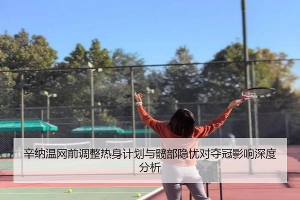 辛纳温网前调整热身计划与髋部隐忧对夺冠影响深度分析
